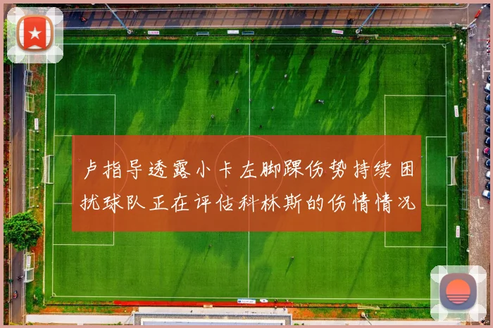 卢指导透露小卡左脚踝伤势持续困扰球队正在评估科林斯的伤情情况