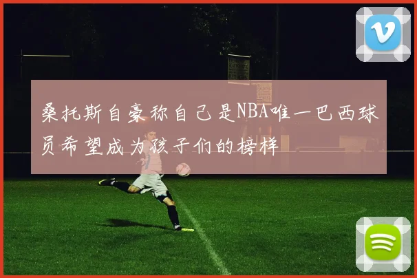 桑托斯自豪称自己是NBA唯一巴西球员希望成为孩子们的榜样