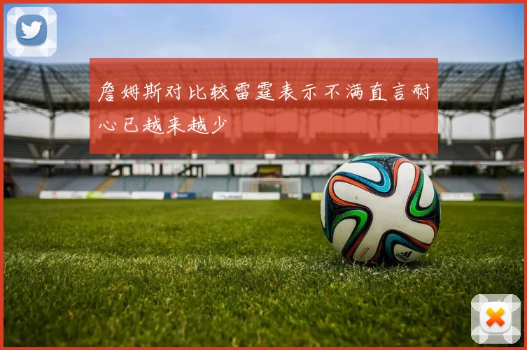 詹姆斯对比较雷霆表示不满直言耐心已越来越少