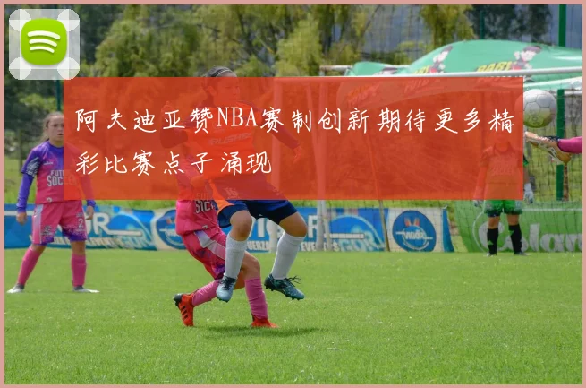 阿夫迪亚赞NBA赛制创新期待更多精彩比赛点子涌现