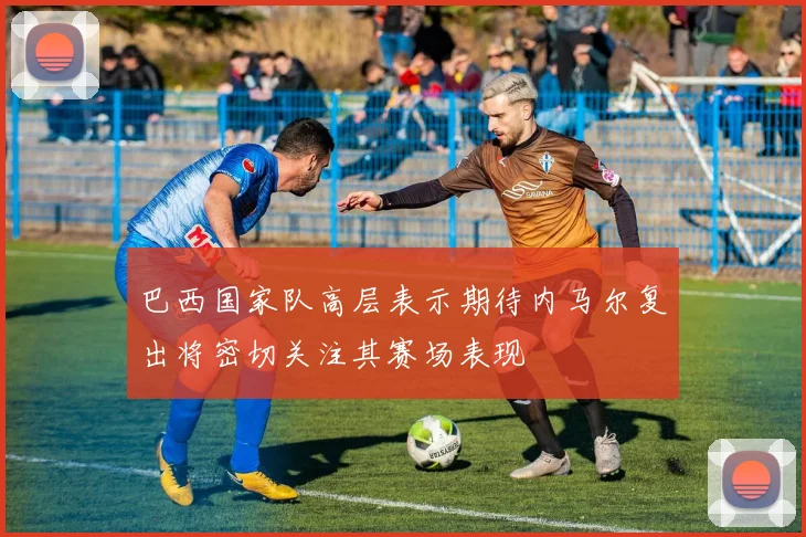 巴西国家队高层表示期待内马尔复出将密切关注其赛场表现