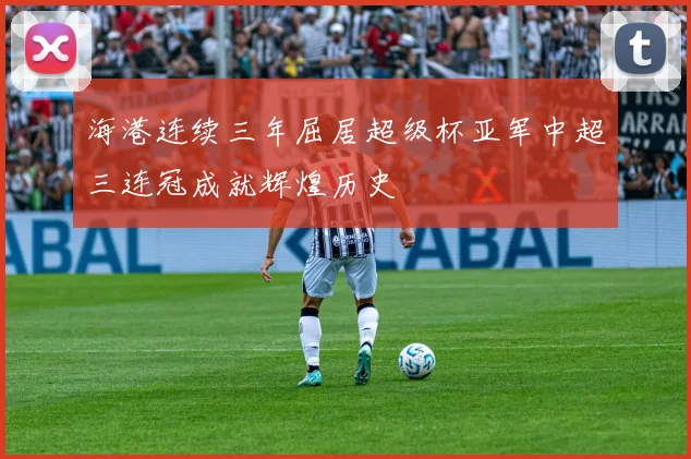 海港连续三年屈居超级杯亚军中超三连冠成就辉煌历史