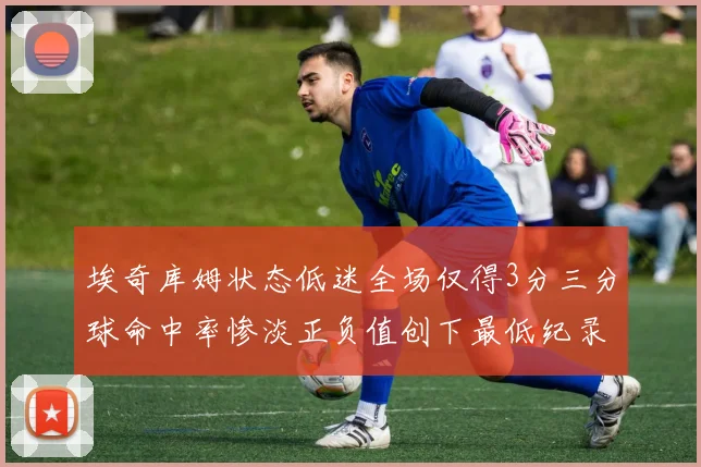 埃奇库姆状态低迷全场仅得3分三分球命中率惨淡正负值创下最低纪录