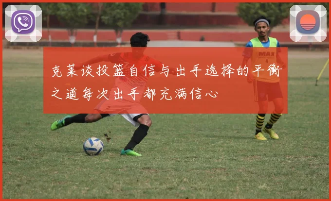 克莱谈投篮自信与出手选择的平衡之道每次出手都充满信心