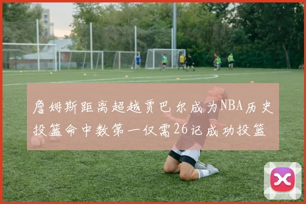 詹姆斯距离超越贾巴尔成为NBA历史投篮命中数第一仅需26记成功投篮