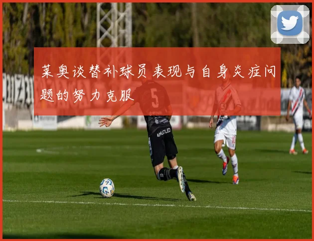 莱奥谈替补球员表现与自身炎症问题的努力克服