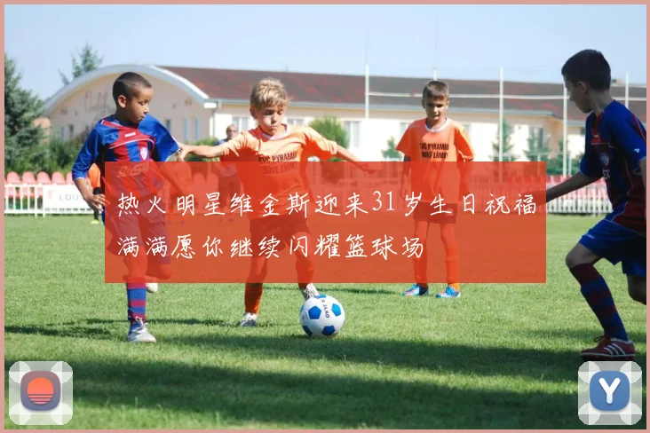热火明星维金斯迎来31岁生日祝福满满愿你继续闪耀篮球场