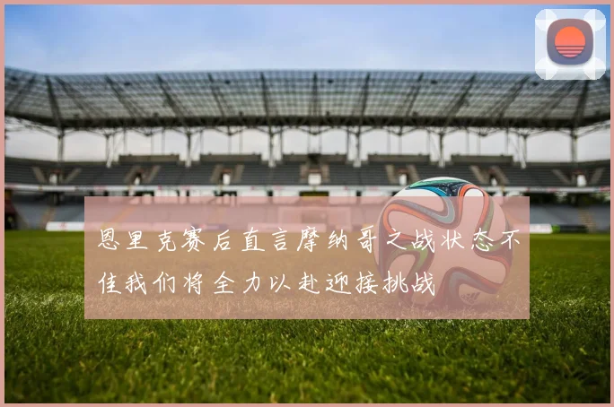 恩里克赛后直言摩纳哥之战状态不佳我们将全力以赴迎接挑战
