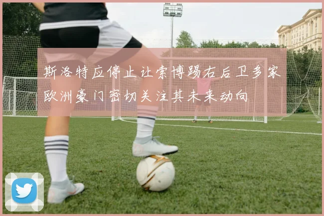 斯洛特应停止让索博踢右后卫多家欧洲豪门密切关注其未来动向