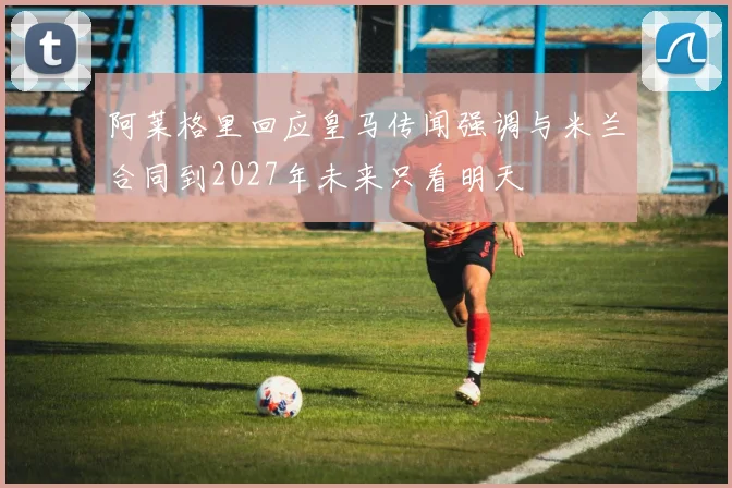 阿莱格里回应皇马传闻强调与米兰合同到2027年未来只看明天