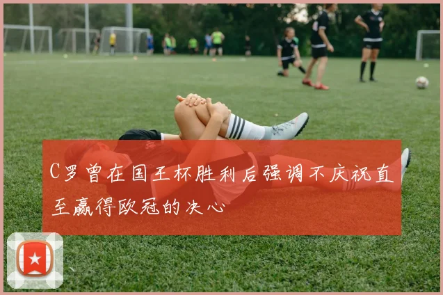 C罗曾在国王杯胜利后强调不庆祝直至赢得欧冠的决心