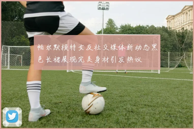 帕尔默模特女友社交媒体新动态黑色长裙展现完美身材引发热议