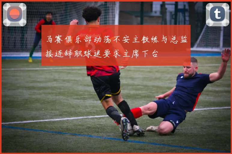 马赛俱乐部动荡不安主教练与总监接连辞职球迷要求主席下台