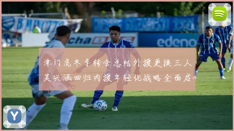 津门虎冬季转会总结外援更换三人吴兴涵回归内援年轻化战略全面启动