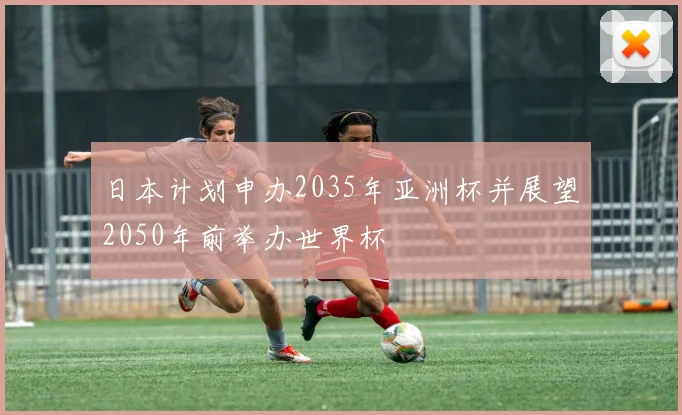 日本计划申办2035年亚洲杯并展望2050年前举办世界杯