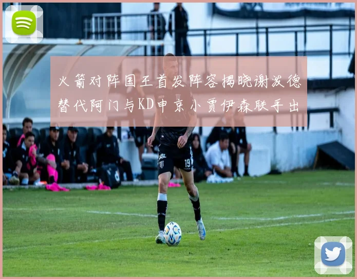 火箭对阵国王首发阵容揭晓谢泼德替代阿门与KD申京小贾伊森联手出战