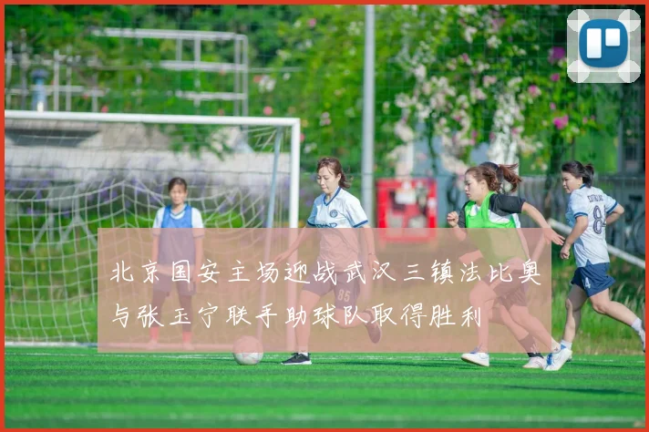 北京国安主场迎战武汉三镇法比奥与张玉宁联手助球队取得胜利