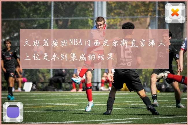 文班若接班NBA门面皮尔斯直言捧人上位是水到渠成的结果