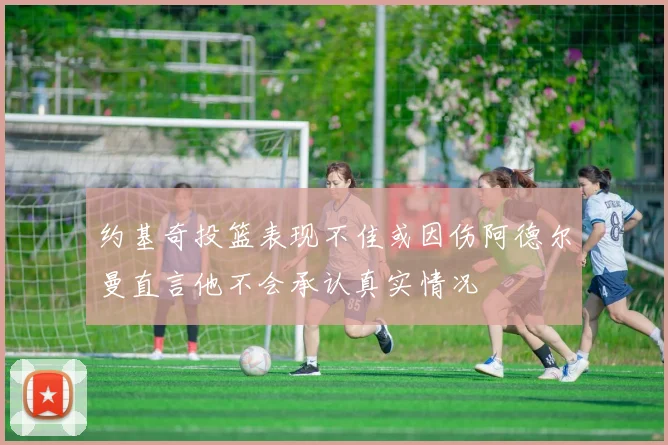 约基奇投篮表现不佳或因伤阿德尔曼直言他不会承认真实情况